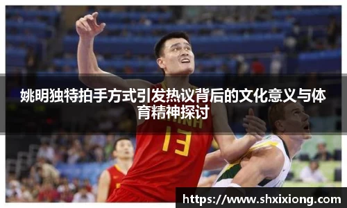 姚明独特拍手方式引发热议背后的文化意义与体育精神探讨