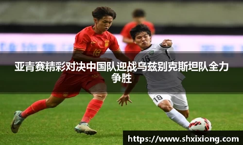 亚青赛精彩对决中国队迎战乌兹别克斯坦队全力争胜